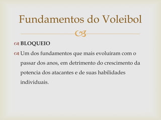 Fundamentos do Voleibol
                        
 BLOQUEIO
 Um dos fundamentos que mais evoluíram com o
  passar dos anos, em detrimento do crescimento da
  potencia dos atacantes e de suas habilidades
  individuais.
 