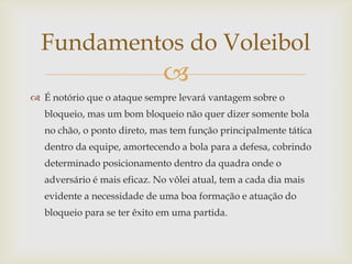 Fundamentos do Voleibol
                              
 É notório que o ataque sempre levará vantagem sobre o
   bloqueio, mas um bom bloqueio não quer dizer somente bola
   no chão, o ponto direto, mas tem função principalmente tática
   dentro da equipe, amortecendo a bola para a defesa, cobrindo
   determinado posicionamento dentro da quadra onde o
   adversário é mais eficaz. No vôlei atual, tem a cada dia mais
   evidente a necessidade de uma boa formação e atuação do
   bloqueio para se ter êxito em uma partida.
 