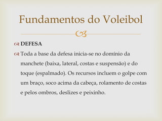 Fundamentos do Voleibol
                         
 DEFESA
 Toda a base da defesa inicia-se no domínio da
  manchete (baixa, lateral, costas e suspensão) e do
  toque (espalmado). Os recursos incluem o golpe com
  um braço, soco acima da cabeça, rolamento de costas
  e pelos ombros, deslizes e peixinho.
 