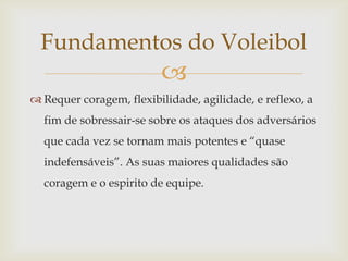 Fundamentos do Voleibol
                         
 Requer coragem, flexibilidade, agilidade, e reflexo, a
  fim de sobressair-se sobre os ataques dos adversários
  que cada vez se tornam mais potentes e “quase
  indefensáveis”. As suas maiores qualidades são
  coragem e o espirito de equipe.
 
