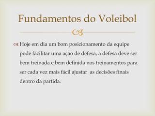 Fundamentos do Voleibol
                         
 Hoje em dia um bom posicionamento da equipe
  pode facilitar uma ação de defesa, a defesa deve ser
  bem treinada e bem definida nos treinamentos para
  ser cada vez mais fácil ajustar as decisões finais
  dentro da partida.
 