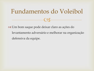 Fundamentos do Voleibol
                         
 Um bom saque pode deixar claro as ações do
  levantamento adversário e melhorar na organização
  defensiva da equipe.
 