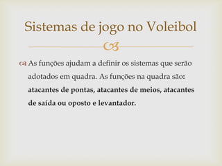 Sistemas de jogo no Voleibol
                        
 As funções ajudam a definir os sistemas que serão
  adotados em quadra. As funções na quadra são:
  atacantes de pontas, atacantes de meios, atacantes
  de saída ou oposto e levantador.
 