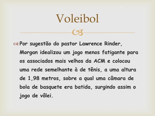 Voleibol
                     
 Por sugestão do pastor Lawrence Rinder,
  Morgan idealizou um jogo menos fatigante para
  os associados mais velhos da ACM e colocou
  uma rede semelhante à de tênis, a uma altura
  de 1,98 metros, sobre a qual uma câmara de
  bola de basquete era batida, surgindo assim o
  jogo de vôlei.
 