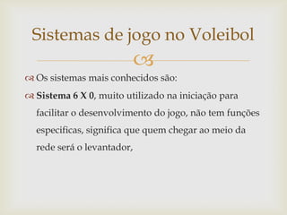 Sistemas de jogo no Voleibol
                            
 Os sistemas mais conhecidos são:
 Sistema 6 X 0, muito utilizado na iniciação para
  facilitar o desenvolvimento do jogo, não tem funções
  especificas, significa que quem chegar ao meio da
  rede será o levantador,
 