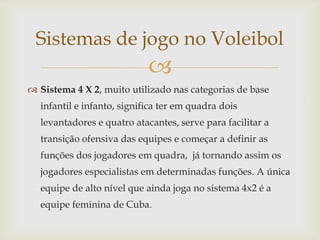 Sistemas de jogo no Voleibol
                            
 Sistema 4 X 2, muito utilizado nas categorias de base
  infantil e infanto, significa ter em quadra dois
  levantadores e quatro atacantes, serve para facilitar a
  transição ofensiva das equipes e começar a definir as
  funções dos jogadores em quadra, já tornando assim os
  jogadores especialistas em determinadas funções. A única
  equipe de alto nível que ainda joga no sistema 4x2 é a
  equipe feminina de Cuba.
 