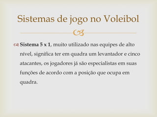 Sistemas de jogo no Voleibol
                         
 Sistema 5 x 1, muito utilizado nas equipes de alto
  nível, significa ter em quadra um levantador e cinco
  atacantes, os jogadores já são especialistas em suas
  funções de acordo com a posição que ocupa em
  quadra.
 