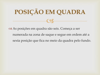 POSIÇÃO EM QUADRA
                        
 As posições em quadra são seis. Começa a ser
  numerada na zona de saque e segue em ordem até a
  sexta posição que fica no meio da quadra pelo fundo.
 