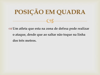 POSIÇÃO EM QUADRA
                        
 Um atleta que esta na zona de defesa pode realizar
  o ataque, desde que ao saltar não toque na linha
  dos três metros.
 
