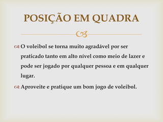 POSIÇÃO EM QUADRA
                        
 O voleibol se torna muito agradável por ser
  praticado tanto em alto nível como meio de lazer e
  pode ser jogado por qualquer pessoa e em qualquer
  lugar.

 Aproveite e pratique um bom jogo de voleibol.
 