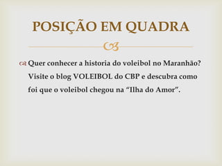 POSIÇÃO EM QUADRA
                       
 Quer conhecer a historia do voleibol no Maranhão?
  Visite o blog VOLEIBOL do CBP e descubra como
  foi que o voleibol chegou na “Ilha do Amor”.
 