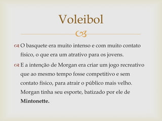Voleibol
                    
 O basquete era muito intenso e com muito contato
  físico, o que era um atrativo para os jovens.
 E a intenção de Morgan era criar um jogo recreativo
  que ao mesmo tempo fosse competitivo e sem
  contato físico, para atrair o público mais velho.
  Morgan tinha seu esporte, batizado por ele de
  Mintonette.
 