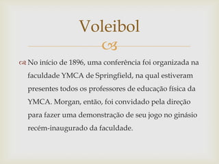 Voleibol
                   
 No início de 1896, uma conferência foi organizada na
  faculdade YMCA de Springfield, na qual estiveram
  presentes todos os professores de educação física da
  YMCA. Morgan, então, foi convidado pela direção
  para fazer uma demonstração de seu jogo no ginásio
  recém-inaugurado da faculdade.
 
