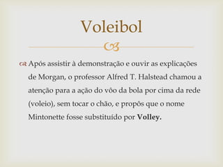 Voleibol
                    
 Após assistir à demonstração e ouvir as explicações
  de Morgan, o professor Alfred T. Halstead chamou a
  atenção para a ação do vôo da bola por cima da rede
  (voleio), sem tocar o chão, e propôs que o nome
  Mintonette fosse substituído por Volley.
 