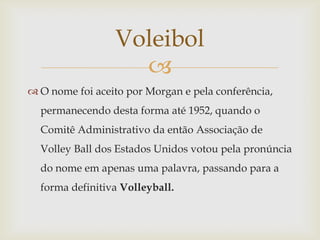Voleibol
                   
 O nome foi aceito por Morgan e pela conferência,
  permanecendo desta forma até 1952, quando o
  Comitê Administrativo da então Associação de
  Volley Ball dos Estados Unidos votou pela pronúncia
  do nome em apenas uma palavra, passando para a
  forma definitiva Volleyball.
 