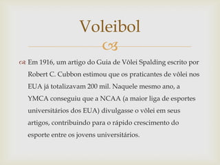 Voleibol
                     
 Em 1916, um artigo do Guia de Vôlei Spalding escrito por
  Robert C. Cubbon estimou que os praticantes de vôlei nos
  EUA já totalizavam 200 mil. Naquele mesmo ano, a
  YMCA conseguiu que a NCAA (a maior liga de esportes
  universitários dos EUA) divulgasse o vôlei em seus
  artigos, contribuindo para o rápido crescimento do
  esporte entre os jovens universitários.
 