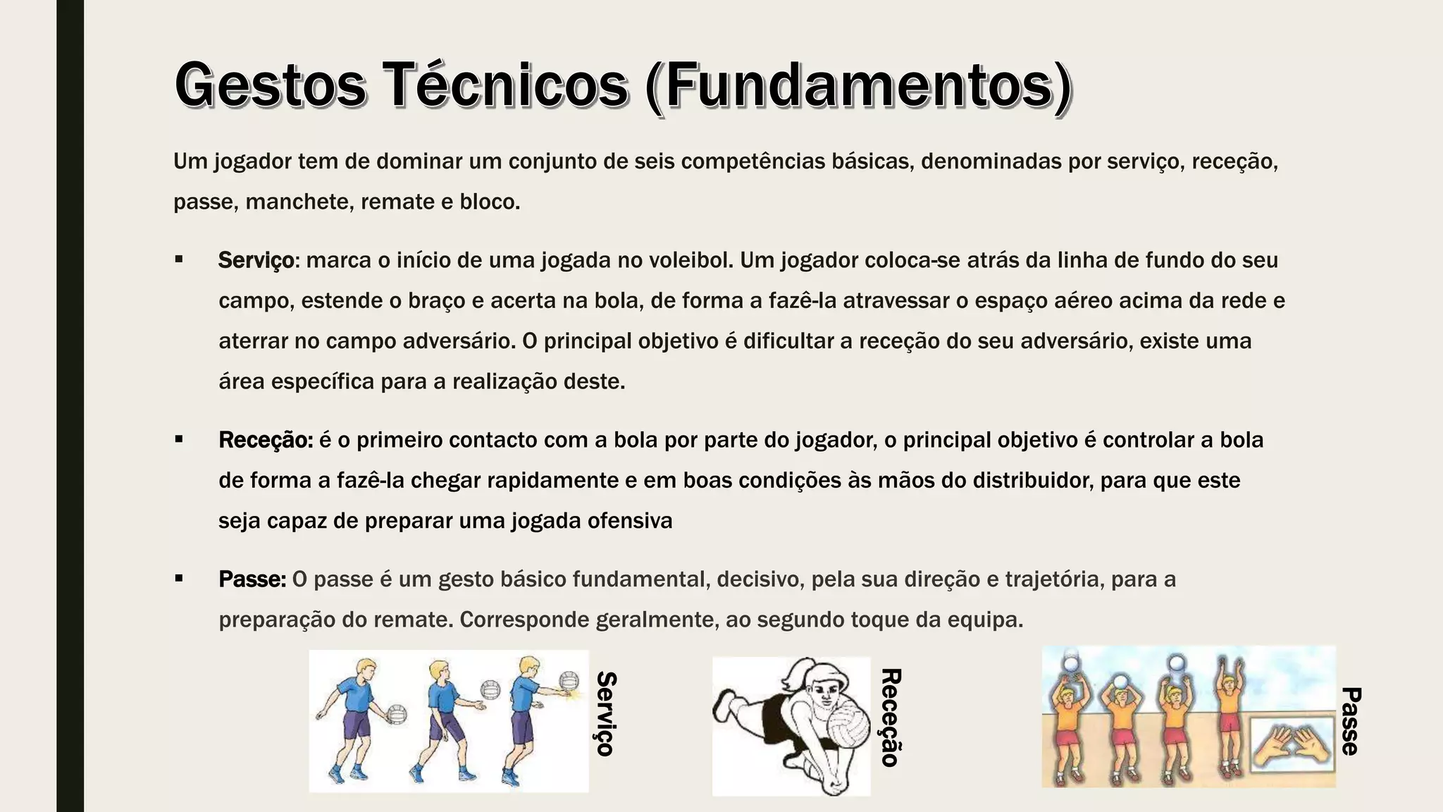 Um jogador tem de dominar um conjunto de seis competências básicas, denominadas por serviço, receção,
passe, manchete, remate e bloco.
 Serviço: marca o início de uma jogada no voleibol. Um jogador coloca-se atrás da linha de fundo do seu
campo, estende o braço e acerta na bola, de forma a fazê-la atravessar o espaço aéreo acima da rede e
aterrar no campo adversário. O principal objetivo é dificultar a receção do seu adversário, existe uma
área específica para a realização deste.
 Receção: é o primeiro contacto com a bola por parte do jogador, o principal objetivo é controlar a bola
de forma a fazê-la chegar rapidamente e em boas condições às mãos do distribuidor, para que este
seja capaz de preparar uma jogada ofensiva
 Passe: O passe é um gesto básico fundamental, decisivo, pela sua direção e trajetória, para a
preparação do remate. Corresponde geralmente, ao segundo toque da equipa.
Serviço
Passe
Receção
 
