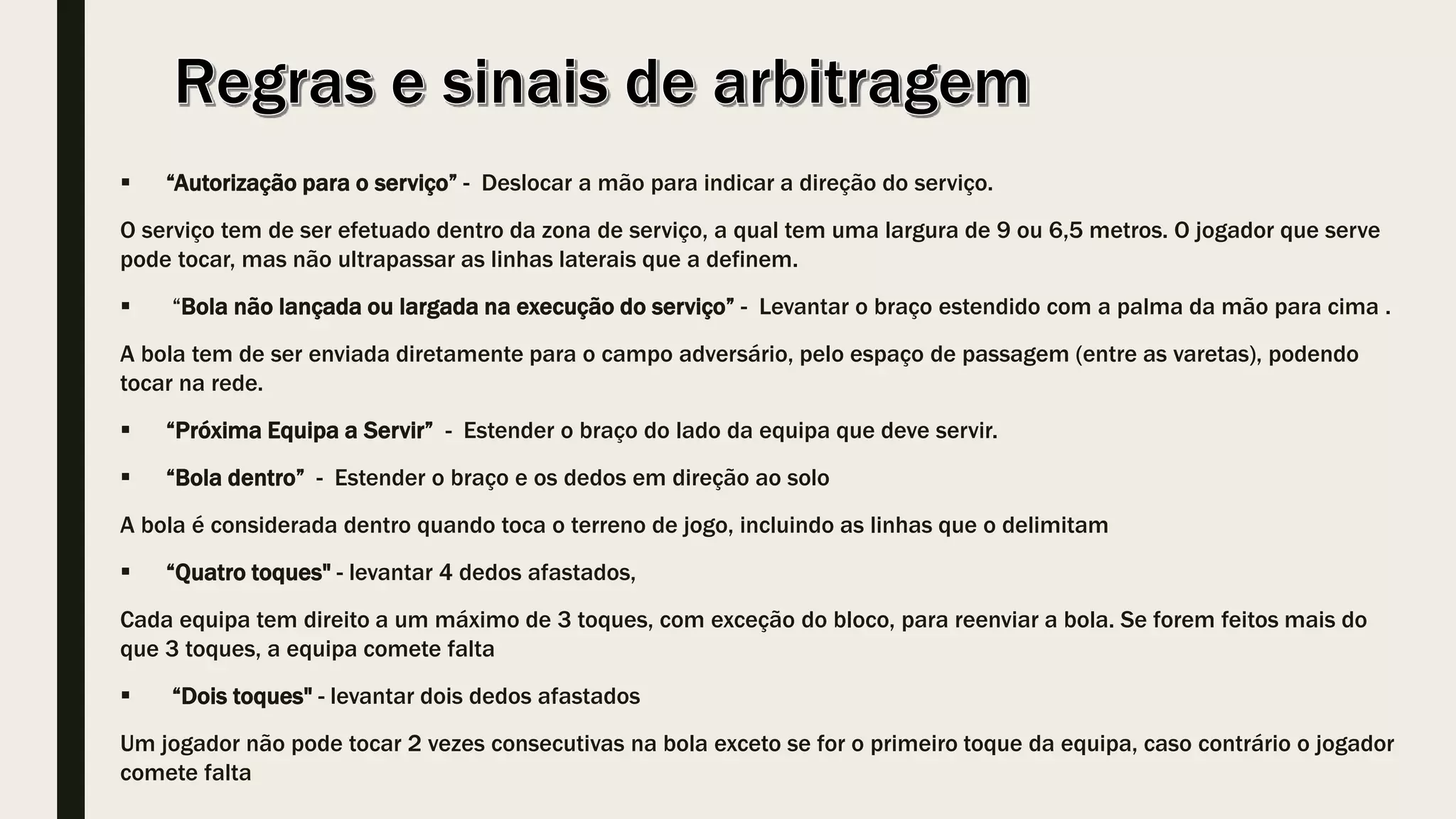  “Autorização para o serviço” - Deslocar a mão para indicar a direção do serviço.
O serviço tem de ser efetuado dentro da zona de serviço, a qual tem uma largura de 9 ou 6,5 metros. O jogador que serve
pode tocar, mas não ultrapassar as linhas laterais que a definem.
 “Bola não lançada ou largada na execução do serviço” - Levantar o braço estendido com a palma da mão para cima .
A bola tem de ser enviada diretamente para o campo adversário, pelo espaço de passagem (entre as varetas), podendo
tocar na rede.
 “Próxima Equipa a Servir” - Estender o braço do lado da equipa que deve servir.
 “Bola dentro” - Estender o braço e os dedos em direção ao solo
A bola é considerada dentro quando toca o terreno de jogo, incluindo as linhas que o delimitam
 “Quatro toques" - levantar 4 dedos afastados,
Cada equipa tem direito a um máximo de 3 toques, com exceção do bloco, para reenviar a bola. Se forem feitos mais do
que 3 toques, a equipa comete falta
 “Dois toques" - levantar dois dedos afastados
Um jogador não pode tocar 2 vezes consecutivas na bola exceto se for o primeiro toque da equipa, caso contrário o jogador
comete falta
 