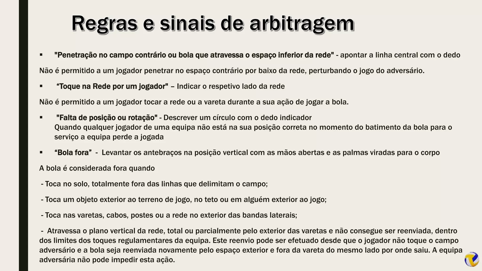  "Penetração no campo contrário ou bola que atravessa o espaço inferior da rede" - apontar a linha central com o dedo
Não é permitido a um jogador penetrar no espaço contrário por baixo da rede, perturbando o jogo do adversário.
 “Toque na Rede por um jogador" – Indicar o respetivo lado da rede
Não é permitido a um jogador tocar a rede ou a vareta durante a sua ação de jogar a bola.
 "Falta de posição ou rotação" - Descrever um círculo com o dedo indicador
Quando qualquer jogador de uma equipa não está na sua posição correta no momento do batimento da bola para o
serviço a equipa perde a jogada
 “Bola fora” - Levantar os antebraços na posição vertical com as mãos abertas e as palmas viradas para o corpo
A bola é considerada fora quando
- Toca no solo, totalmente fora das linhas que delimitam o campo;
- Toca um objeto exterior ao terreno de jogo, no teto ou em alguém exterior ao jogo;
- Toca nas varetas, cabos, postes ou a rede no exterior das bandas laterais;
- Atravessa o plano vertical da rede, total ou parcialmente pelo exterior das varetas e não consegue ser reenviada, dentro
dos limites dos toques regulamentares da equipa. Este reenvio pode ser efetuado desde que o jogador não toque o campo
adversário e a bola seja reenviada novamente pelo espaço exterior e fora da vareta do mesmo lado por onde saiu. A equipa
adversária não pode impedir esta ação.
 