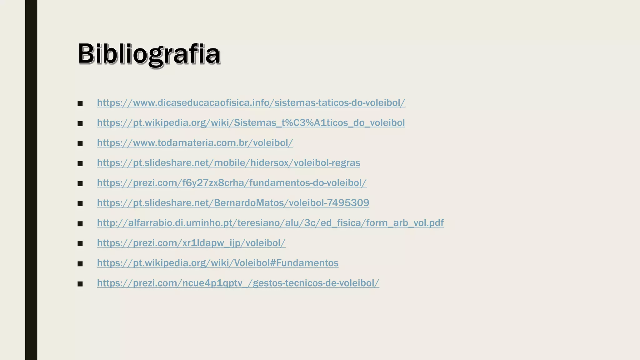 ■ https://www.dicaseducacaofisica.info/sistemas-taticos-do-voleibol/
■ https://pt.wikipedia.org/wiki/Sistemas_t%C3%A1ticos_do_voleibol
■ https://www.todamateria.com.br/voleibol/
■ https://pt.slideshare.net/mobile/hidersox/voleibol-regras
■ https://prezi.com/f6y27zx8crha/fundamentos-do-voleibol/
■ https://pt.slideshare.net/BernardoMatos/voleibol-7495309
■ http://alfarrabio.di.uminho.pt/teresiano/alu/3c/ed_fisica/form_arb_vol.pdf
■ https://prezi.com/xr1ldapw_ijp/voleibol/
■ https://pt.wikipedia.org/wiki/Voleibol#Fundamentos
■ https://prezi.com/ncue4p1qptv_/gestos-tecnicos-de-voleibol/
 