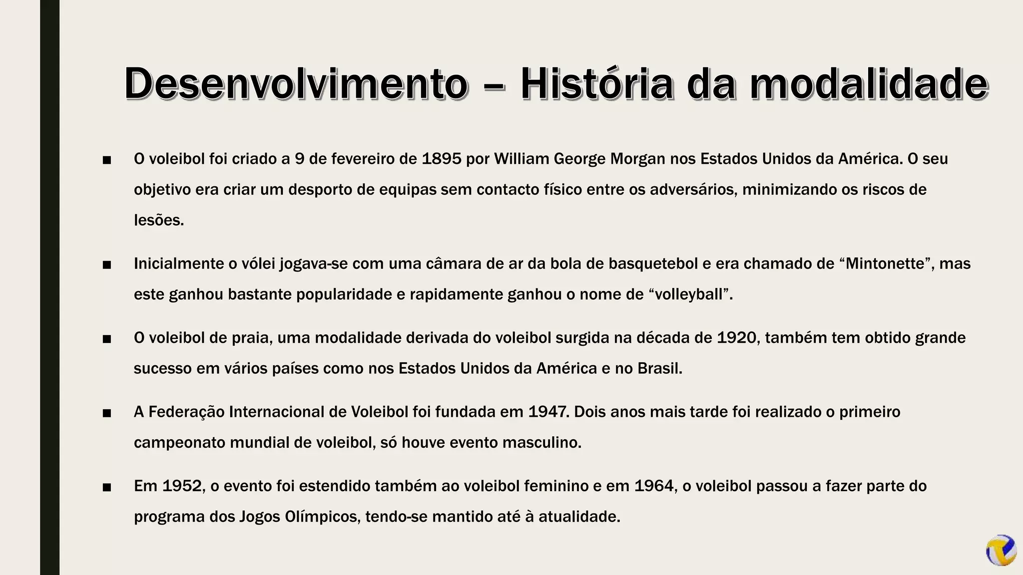 ■ O voleibol foi criado a 9 de fevereiro de 1895 por William George Morgan nos Estados Unidos da América. O seu
objetivo era criar um desporto de equipas sem contacto físico entre os adversários, minimizando os riscos de
lesões.
■ Inicialmente o vólei jogava-se com uma câmara de ar da bola de basquetebol e era chamado de “Mintonette”, mas
este ganhou bastante popularidade e rapidamente ganhou o nome de “volleyball”.
■ O voleibol de praia, uma modalidade derivada do voleibol surgida na década de 1920, também tem obtido grande
sucesso em vários países como nos Estados Unidos da América e no Brasil.
■ A Federação Internacional de Voleibol foi fundada em 1947. Dois anos mais tarde foi realizado o primeiro
campeonato mundial de voleibol, só houve evento masculino.
■ Em 1952, o evento foi estendido também ao voleibol feminino e em 1964, o voleibol passou a fazer parte do
programa dos Jogos Olímpicos, tendo-se mantido até à atualidade.
 