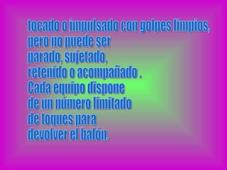 tocado o impulsado con golpes limpios, pero no puede ser  parado, sujetado,  retenido o acompañado . Cada equipo dispone de un número limitado de toques para  devolver el balón. 