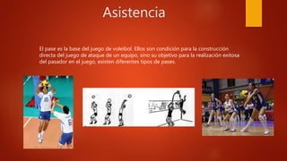 Asistencia
El pase es la base del juego de voleibol. Ellos son condición para la construcción
directa del juego de ataque de un equipo, sino su objetivo para la realización exitosa
del pasador en el juego, existen diferentes tipos de pases.
 