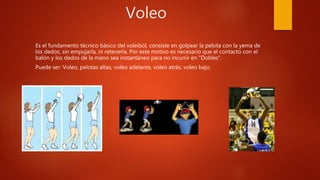 Voleo
Es el fundamento técnico básico del voleibol, consiste en golpear la pelota con la yema de
los dedos, sin empujarla, ni retenerla. Por este motivo es necesario que el contacto con el
balón y los dedos de la mano sea instantáneo para no incurrir en "Dobles".
Puede ser: Voleo, pelotas altas, voleo adelante, voleo atrás, voleo bajo.
 