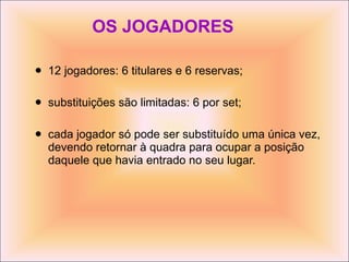 OS JOGADORES 12 jogadores: 6 titulares e 6 reservas; substituições são limitadas: 6 por set; cada jogador só pode ser substituído uma única vez, devendo retornar à quadra para ocupar a posição daquele que havia entrado no seu lugar. 