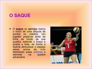 O SAQUE O  saque  ou  serviço  marca o início de uma disputa de pontos no voleibol. Um jogador posta-se atrás da linha de fundo de sua quadra, estende o braço e acerta a bola, de forma a fazê-la atravessar o espaço aéreo acima da  rede  delimitado pelas  antenas  e aterrisar na quadra adversária   