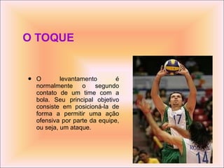O TOQUE O levantamento é normalmente o segundo contato de um time com a bola. Seu principal objetivo consiste em posicioná-la de forma a permitir uma ação ofensiva por parte da equipe, ou seja, um ataque. 