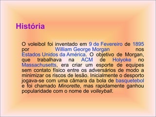 História O voleibol foi inventado em  9 de Fevereiro  de  1895  por  William George Morgan  nos  Estados Unidos da América . O objetivo de Morgan, que trabalhava na  ACM  de  Holyoke  no  Massachusetts , era criar um esporte de equipes sem contato físico entre os adversários de modo a minimizar os riscos de lesão. Inicialmente o desporto jogava-se com uma câmara da bola de  basquetebol  e foi chamado  Minorette , mas rapidamente ganhou popularidade com o nome de  volleyball . 