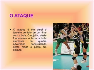 O ATAQUE O ataque é em geral o terceiro contato de um time com a bola. O objetivo deste fundamento é fazer a bola aterrissar na quadra adversária, conquistando deste modo o ponto em disputa.  