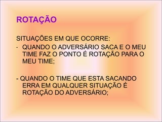 ROTAÇÃO SITUAÇÕES EM QUE OCORRE: QUANDO O ADVERSÁRIO SACA E O MEU TIME FAZ O PONTO É ROTAÇÃO PARA O MEU TIME; - QUANDO O TIME QUE ESTA SACANDO ERRA EM QUALQUER SITUAÇÃO É ROTAÇÃO DO ADVERSÁRIO; 