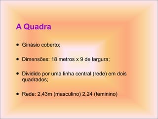A Quadra Ginásio coberto; Dimensões: 18 metros x 9 de largura; Dividido por uma linha central (rede) em dois quadrados; Rede: 2,43m (masculino) 2,24 (feminino) 