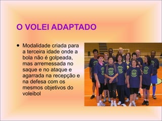 O VOLEI ADAPTADO Modalidade criada para a terceira idade onde a bola não é golpeada, mas arremessada no saque e no ataque e agarrada na recepção e na defesa com os mesmos objetivos do voleibol  