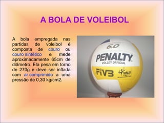 A BOLA DE VOLEIBOL A bola empregada nas partidas de voleibol é composta de  couro  ou  couro sintético  e mede aproximadamente 65cm de diâmetro. Ela pesa em torno de 270g e deve ser inflada com  ar comprimido  a uma pressão de 0,30 kg/cm2. 