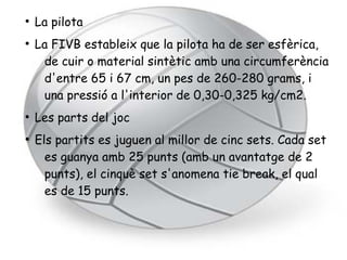 ●
    La pilota
●
    La FIVB estableix que la pilota ha de ser esfèrica,
     de cuir o material sintètic amb una circumferència
     d'entre 65 i 67 cm, un pes de 260-280 grams, i
     una pressió a l'interior de 0,30-0,325 kg/cm2.
●
    Les parts del joc
●
    Els partits es juguen al millor de cinc sets. Cada set
      es guanya amb 25 punts (amb un avantatge de 2
      punts), el cinquè set s'anomena tie break, el qual
      es de 15 punts.
 