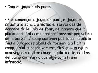 ●
    Com es juguen els punts


●
  Per començar a jugar un punt, el jugador
situat a la zona 1 efectua el servei des de
darrere de la línia de fons, de manera que la
pilota arribi al camp contrari passant per sobre
de la xarxa. L'equip contrari pot tocar la pilota
fins a 3 vegades abans de tornar-la a l'altre
camp, i així successivament, fins que un equip
aconsegueix de fer caure la pilota a terra dins
del camp contrari o que algú cometi una
infracció.
 