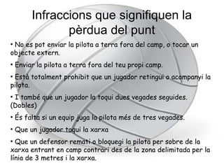 Infraccions que signifiquen la
                pèrdua del punt
●
 No es pot enviar la pilota a terra fora del camp, o tocar un
objecte extern.
●
    Enviar la pilota a terra fora del teu propi camp.
●
 Està totalment prohibit que un jugador retingui o acompanyi la
pilota.
●
 I també que un jugador la toqui dues vegades seguides.
(Dobles)
●
    És falta si un equip juga la pilota més de tres vegades.
●
    Que un jugador toqui la xarxa
●
  Que un defensor remati o bloquegi la pilota per sobre de la
xarxa entrant en camp contrari des de la zona delimitada per la
línia de 3 metres i la xarxa.
 