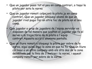 ●
    Que un jugador passi tot el peu en camp contrari, o toqui la
     pilota per sota la xarxa
●
    Que un jugador remati colpejant la pilota ja en camp
     contrari. Que un jugador bloquegi abans de que un
     jugador rival pugui fer un altre toc de pilota en el seu
     camp.
●
    Que jugador o grup de jugadors de l'equip servidor es
     disposen de tal manera que oculten el jugador que fa el
     servei o la trajectòria de la pilota a l'equip
     contrari.Aquesta acció s'anomena pantalla.
●
    Que un lliure remati o bloquegi la pilota per sobre de la
     xarxa, sigui quina sigui la zona en que ho fa. Que un lliure
     col·loqui a un altre company amb els dits des de la zona
     delimitada per la línia de 3 metres i la xarxa, i aquest
     company remati per sobre de la xarxa
 