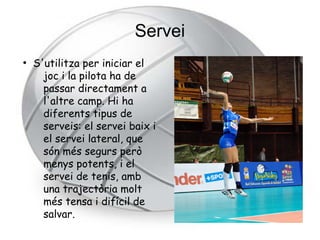 Servei
●
    S'utilitza per iniciar el
      joc i la pilota ha de
      passar directament a
      l'altre camp. Hi ha
      diferents tipus de
      serveis: el servei baix i
      el servei lateral, que
      són més segurs però
      menys potents, i el
      servei de tenis, amb
      una trajectòria molt
      més tensa i difícil de
      salvar.
 