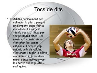 Tocs de dits
●
    s'utilitza normalment per
      col·locar la pilota perquè
      un company pugui fer la
      rematada. És un gest
      tècnic que s'utilitza per
      fer passades altes, i el
      moviment consisteix en
      flexionar les cames,
      estirar els braços cap
      amunt, amb els colzes
      flexionats i tocar la pilota
      amb els dits de les dues
      mans, sense acompanyar-
      la i sense que la pilota
      rodi gaire.
 