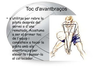 Toc d'avantbraços
●
    s'utilitza per rebre la
      pilota després del
      servei o d'una
      rematada. Acostuma
      a ser el primer toc
      de l'equip i
      consisteix a tocar la
      pilota amb els
      avantbraços per
      elevar-la i passar-la
      al col·locador.
 