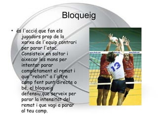 Bloqueig
●
    és l'acció que fan els
      jugadors prop de la
      xarxa de l'equip contrari
      per parar l'atac.
      Consisteix en saltar i
      aixecar les mans per
      intentar parar
      completament el remat i
      que "reboti" a l'altre
      camp fent punt directe o
      bé, el bloqueig
      defensiu,que serveix per
      parar la intensitat del
      remat i que vagi a parar
      al teu camp.
 