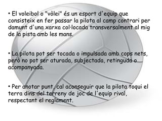 ●
 El voleibol o "vòlei" és un esport d'equip que
consisteix en fer passar la pilota al camp contrari per
damunt d'una xarxa col·locada transversalment al mig
de la pista amb les mans.


●
 La pilota pot ser tocada o impulsada amb cops nets,
però no pot ser aturada, subjectada, retinguda o
acompanyada.


●
 Per anotar punt, cal aconseguir que la pilota toqui el
terra dins del terreny de joc de l'equip rival,
respectant el reglament.
 