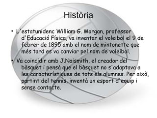 Història
●
    L'estatunidenc William G. Morgan, professor
      d'Educació Física, va inventar el voleibol el 9 de
      febrer de 1895 amb el nom de mintonette que
      més tard es va canviar pel nom de voleibol.
●
    Va coincidir amb J.Naismith, el creador del
      bàsquet i pensà que el bàsquet no s'adaptava a
      les característiques de tots els alumnes. Per això,
      partint del tennis, inventà un esport d'equip i
      sense contacte.
 