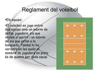 Reglament del voleibol
Els equips:
●


●
 El voleibol es juga entre
dos equips amb un màxim de
dotze jugadors, sis que
inicien el partit i un màxim
de sis que estan a la
banqueta. També hi ha
variants en les quals el
nombre de jugadors en pista
és de quatre per cada equip.
 
