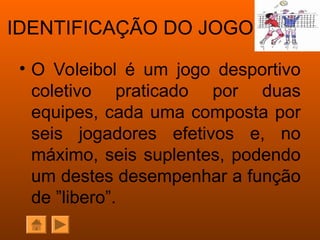IDENTIFICAÇÃO DO JOGO
• O Voleibol é um jogo desportivo
coletivo praticado por duas
equipes, cada uma composta por
seis jogadores efetivos e, no
máximo, seis suplentes, podendo
um destes desempenhar a função
de ”libero”.
 