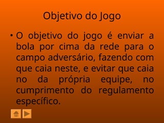 Objetivo do Jogo
• O objetivo do jogo é enviar a
bola por cima da rede para o
campo adversário, fazendo com
que caia neste, e evitar que caia
no da própria equipe, no
cumprimento do regulamento
específico.
 